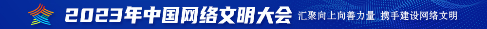 女人的小b被男人的大鸡巴顶着进进出出的2023年中国网络文明大会